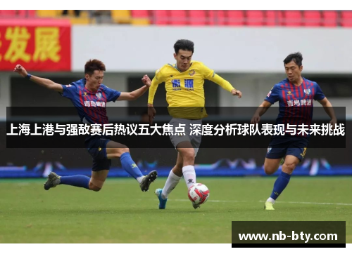 上海上港与强敌赛后热议五大焦点 深度分析球队表现与未来挑战