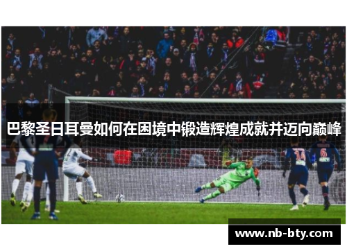 巴黎圣日耳曼如何在困境中锻造辉煌成就并迈向巅峰