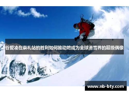 谷爱凌在崇礼站的胜利如何推动她成为全球滑雪界的超级偶像