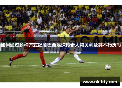 如何通过多种方式纪念巴西足球传奇人物贝利及其不朽贡献
