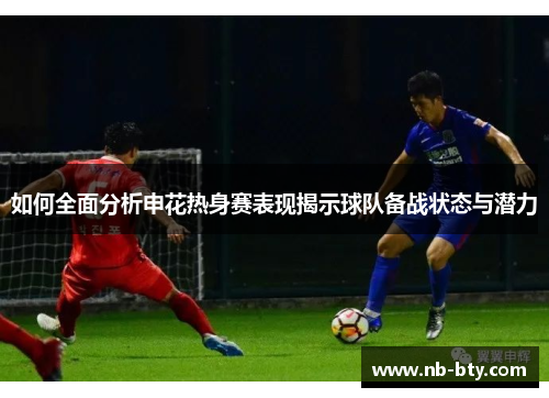 如何全面分析申花热身赛表现揭示球队备战状态与潜力