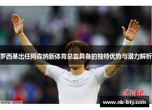 罗西基出任阿森纳新体育总监具备的独特优势与潜力解析