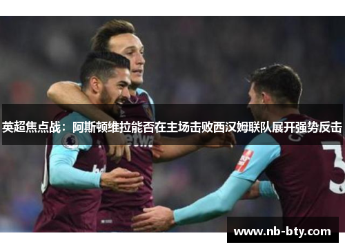 英超焦点战：阿斯顿维拉能否在主场击败西汉姆联队展开强势反击