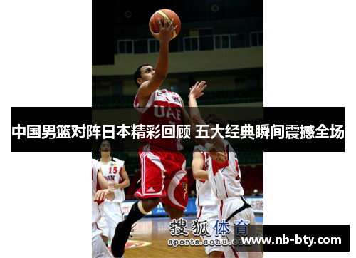 中国男篮对阵日本精彩回顾 五大经典瞬间震撼全场