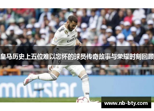皇马历史上五位难以忘怀的球员传奇故事与荣耀时刻回顾