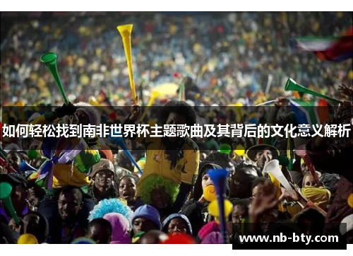 如何轻松找到南非世界杯主题歌曲及其背后的文化意义解析