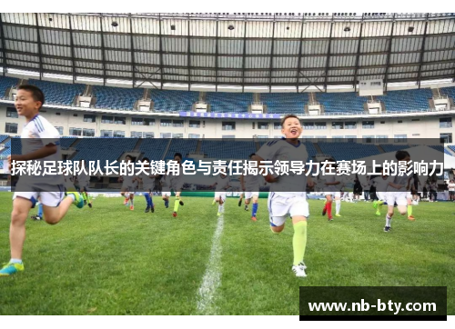 探秘足球队队长的关键角色与责任揭示领导力在赛场上的影响力