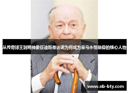 从传奇球王到精神象征迪斯蒂法诺为何成为皇马永恒敬仰的核心人物