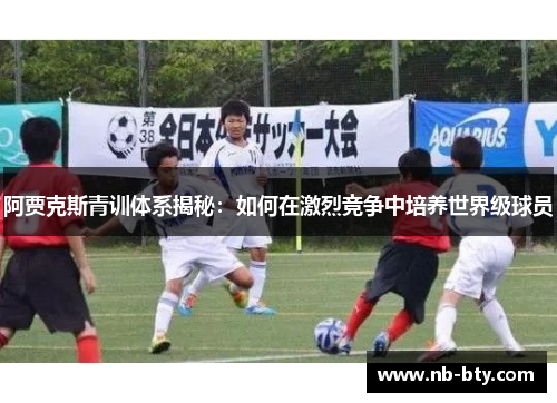 阿贾克斯青训体系揭秘：如何在激烈竞争中培养世界级球员