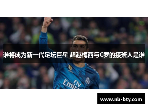 谁将成为新一代足坛巨星 超越梅西与C罗的接班人是谁 谁将成为新一代足坛巨星 超越梅西与C罗的接班人是谁