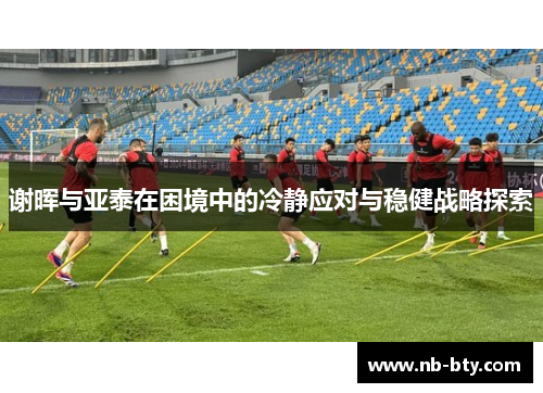 谢晖与亚泰在困境中的冷静应对与稳健战略探索