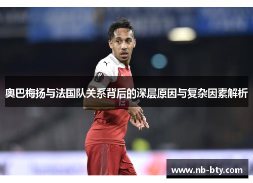 奥巴梅扬与法国队关系背后的深层原因与复杂因素解析 奥巴梅扬与法国队关系背后的深层原因与复杂因素解析